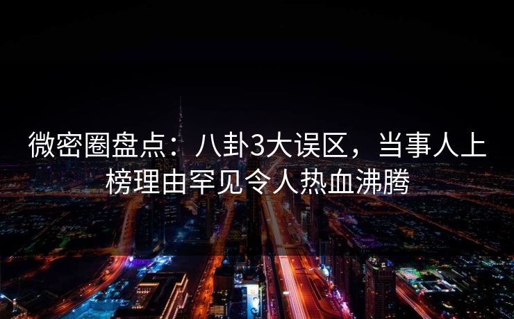 微密圈盘点：八卦3大误区，当事人上榜理由罕见令人热血沸腾