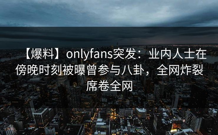 【爆料】onlyfans突发：业内人士在傍晚时刻被曝曾参与八卦，全网炸裂席卷全网