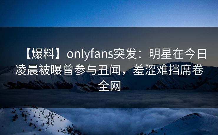 【爆料】onlyfans突发：明星在今日凌晨被曝曾参与丑闻，羞涩难挡席卷全网