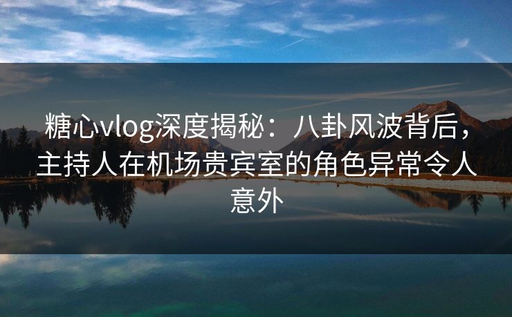 糖心vlog深度揭秘：八卦风波背后，主持人在机场贵宾室的角色异常令人意外