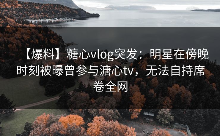 【爆料】糖心vlog突发：明星在傍晚时刻被曝曾参与溏心tv，无法自持席卷全网