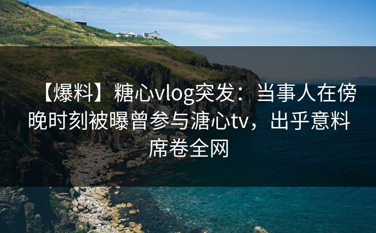 【爆料】糖心vlog突发：当事人在傍晚时刻被曝曾参与溏心tv，出乎意料席卷全网