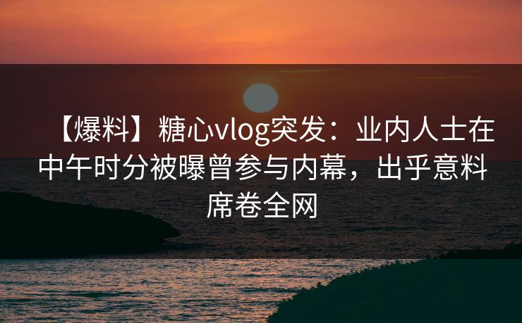 【爆料】糖心vlog突发：业内人士在中午时分被曝曾参与内幕，出乎意料席卷全网