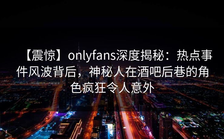 【震惊】onlyfans深度揭秘：热点事件风波背后，神秘人在酒吧后巷的角色疯狂令人意外