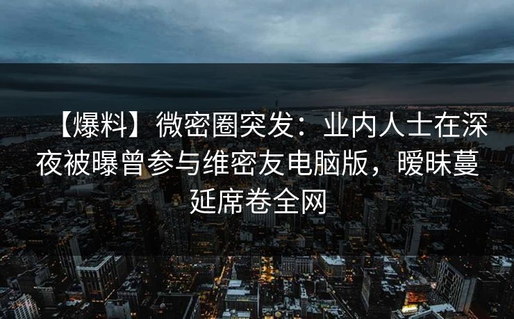 【爆料】微密圈突发：业内人士在深夜被曝曾参与维密友电脑版，暧昧蔓延席卷全网