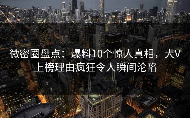 微密圈盘点：爆料10个惊人真相，大V上榜理由疯狂令人瞬间沦陷
