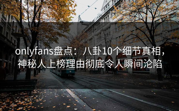 onlyfans盘点：八卦10个细节真相，神秘人上榜理由彻底令人瞬间沦陷