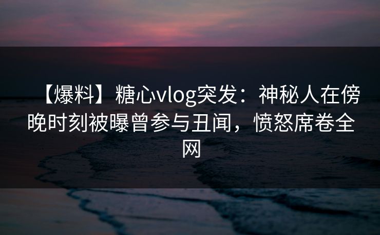 【爆料】糖心vlog突发：神秘人在傍晚时刻被曝曾参与丑闻，愤怒席卷全网
