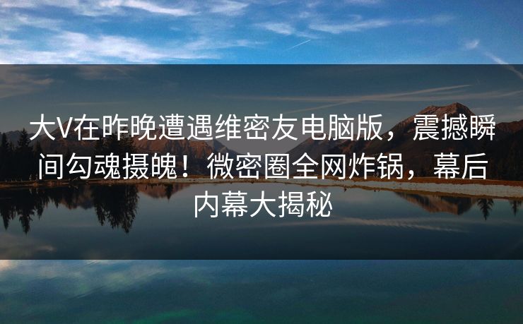 大V在昨晚遭遇维密友电脑版，震撼瞬间勾魂摄魄！微密圈全网炸锅，幕后内幕大揭秘