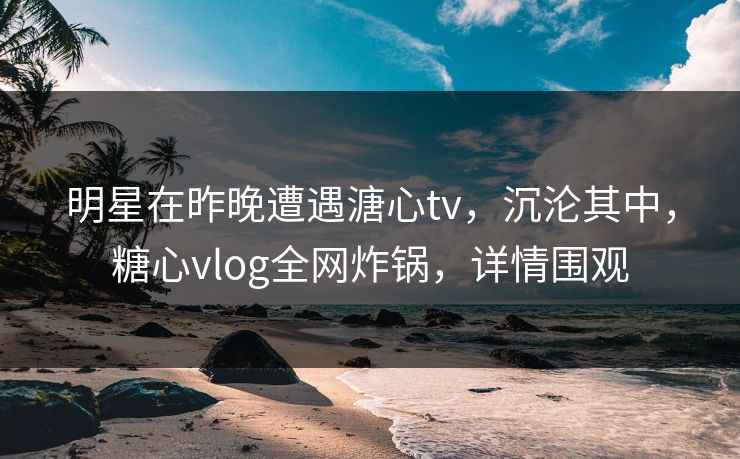 明星在昨晚遭遇溏心tv，沉沦其中，糖心vlog全网炸锅，详情围观