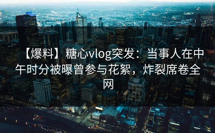 【爆料】糖心vlog突发：当事人在中午时分被曝曾参与花絮，炸裂席卷全网