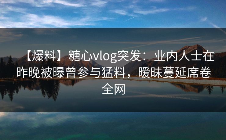 【爆料】糖心vlog突发：业内人士在昨晚被曝曾参与猛料，暧昧蔓延席卷全网