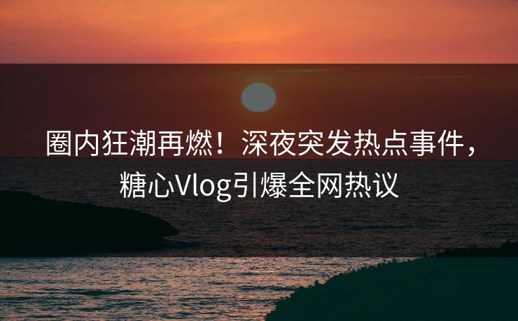 圈内狂潮再燃！深夜突发热点事件，糖心Vlog引爆全网热议