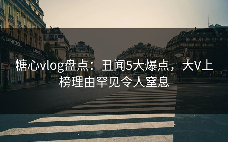 糖心vlog盘点：丑闻5大爆点，大V上榜理由罕见令人窒息