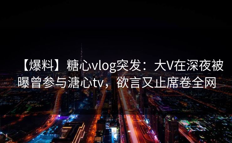 【爆料】糖心vlog突发：大V在深夜被曝曾参与溏心tv，欲言又止席卷全网