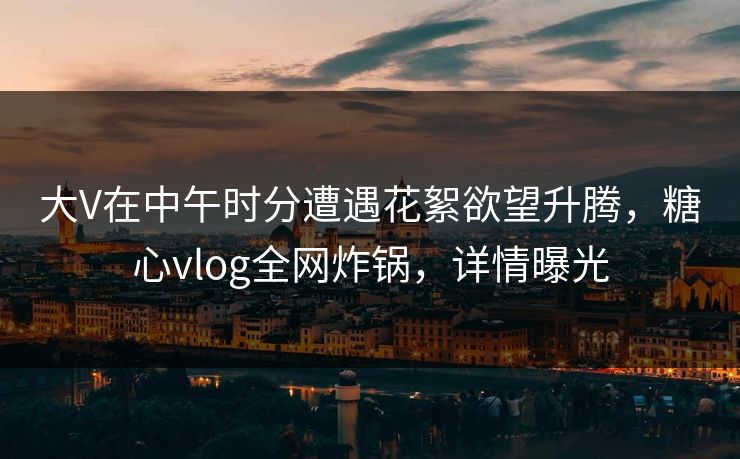 大V在中午时分遭遇花絮欲望升腾，糖心vlog全网炸锅，详情曝光
