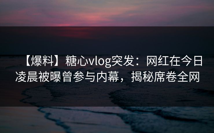 【爆料】糖心vlog突发：网红在今日凌晨被曝曾参与内幕，揭秘席卷全网