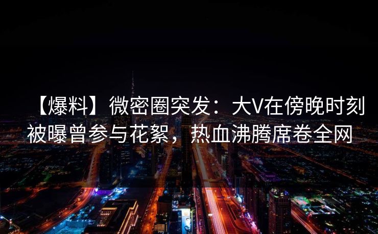 【爆料】微密圈突发：大V在傍晚时刻被曝曾参与花絮，热血沸腾席卷全网