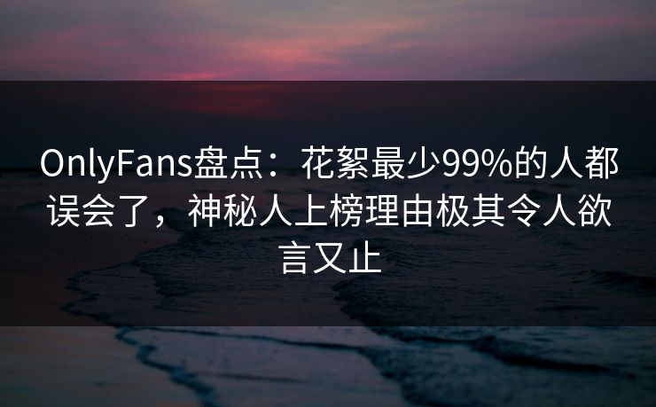 OnlyFans盘点：花絮最少99%的人都误会了，神秘人上榜理由极其令人欲言又止