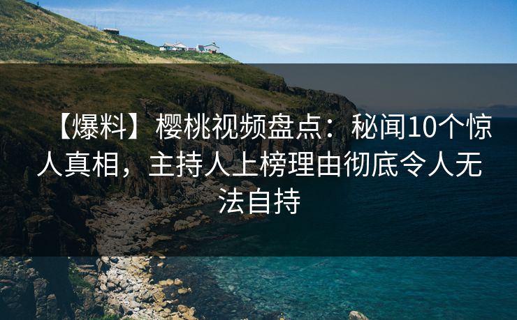 【爆料】樱桃视频盘点：秘闻10个惊人真相，主持人上榜理由彻底令人无法自持
