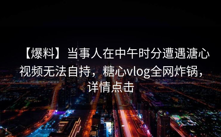 【爆料】当事人在中午时分遭遇溏心视频无法自持，糖心vlog全网炸锅，详情点击