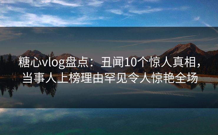 糖心vlog盘点：丑闻10个惊人真相，当事人上榜理由罕见令人惊艳全场