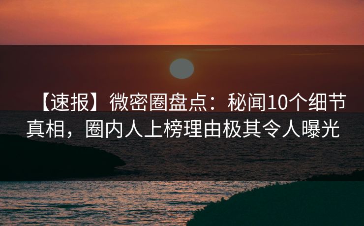【速报】微密圈盘点：秘闻10个细节真相，圈内人上榜理由极其令人曝光