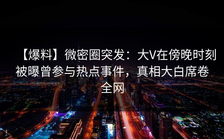 【爆料】微密圈突发：大V在傍晚时刻被曝曾参与热点事件，真相大白席卷全网