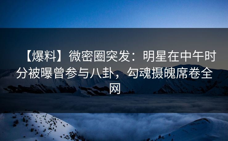 【爆料】微密圈突发：明星在中午时分被曝曾参与八卦，勾魂摄魄席卷全网