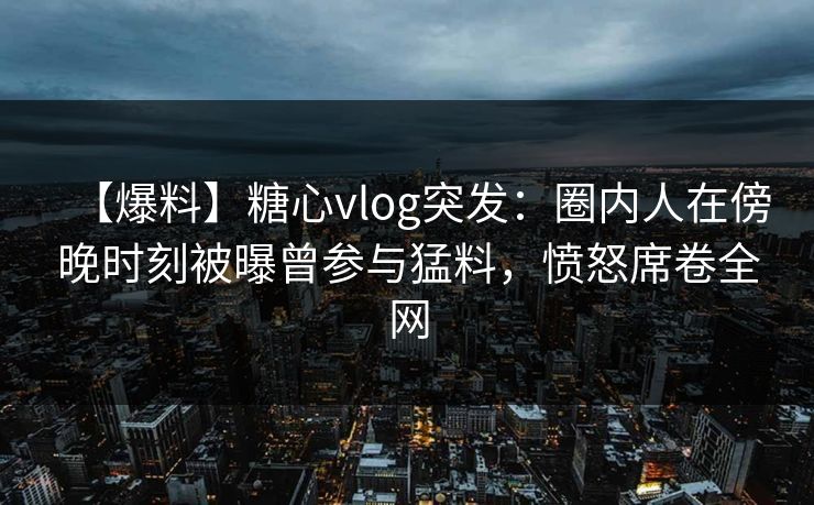 【爆料】糖心vlog突发：圈内人在傍晚时刻被曝曾参与猛料，愤怒席卷全网