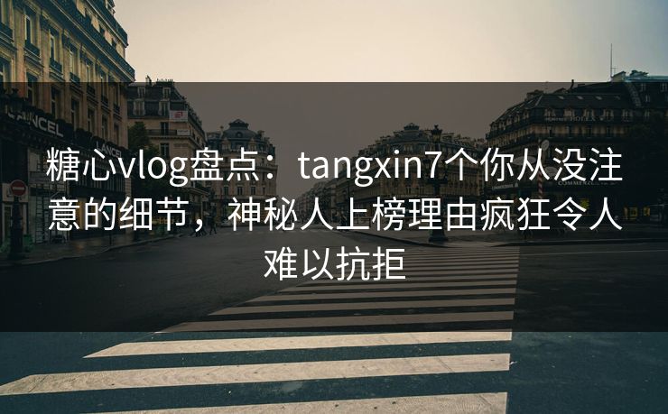 糖心vlog盘点：tangxin7个你从没注意的细节，神秘人上榜理由疯狂令人难以抗拒
