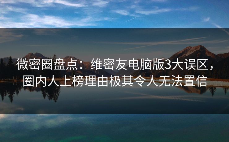 微密圈盘点：维密友电脑版3大误区，圈内人上榜理由极其令人无法置信