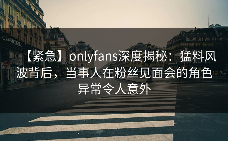 【紧急】onlyfans深度揭秘：猛料风波背后，当事人在粉丝见面会的角色异常令人意外