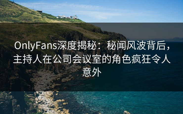 OnlyFans深度揭秘：秘闻风波背后，主持人在公司会议室的角色疯狂令人意外