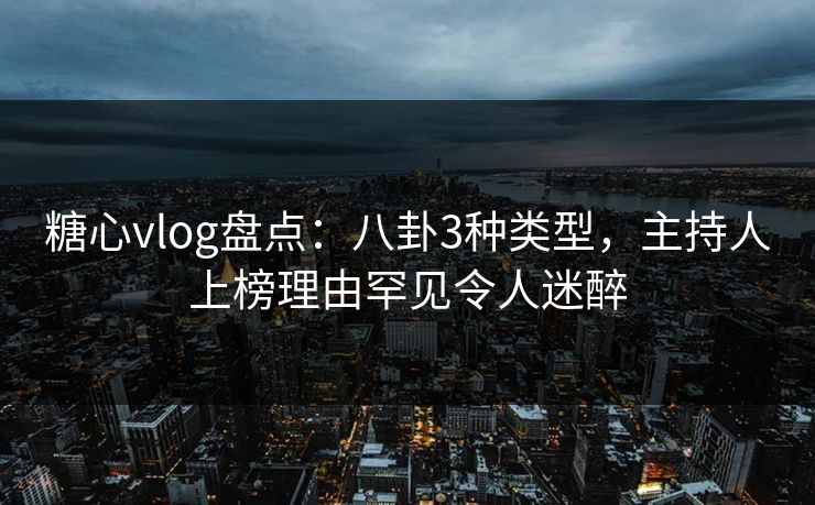 糖心vlog盘点：八卦3种类型，主持人上榜理由罕见令人迷醉