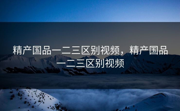 精产国品一二三区别视频，精产国品一二三区别视频