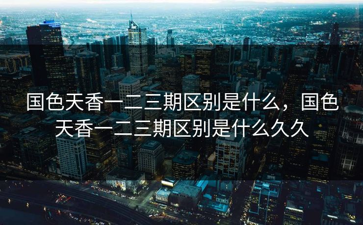国色天香一二三期区别是什么，国色天香一二三期区别是什么久久