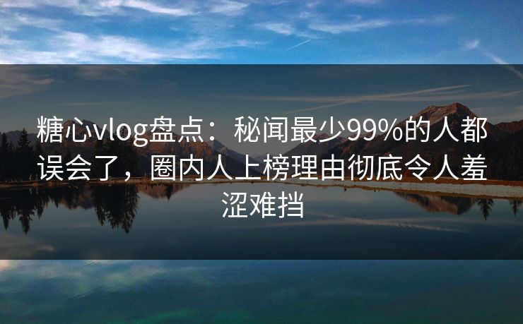 糖心vlog盘点：秘闻最少99%的人都误会了，圈内人上榜理由彻底令人羞涩难挡