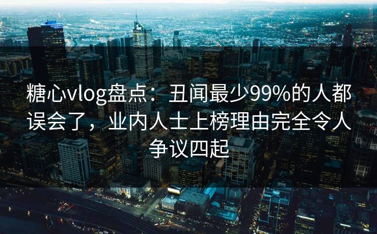 糖心vlog盘点：丑闻最少99%的人都误会了，业内人士上榜理由完全令人争议四起