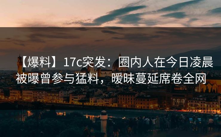 【爆料】17c突发：圈内人在今日凌晨被曝曾参与猛料，暧昧蔓延席卷全网