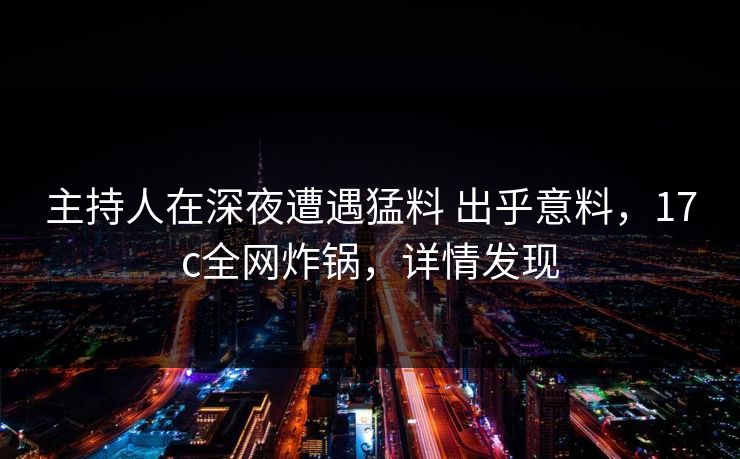 主持人在深夜遭遇猛料 出乎意料，17c全网炸锅，详情发现