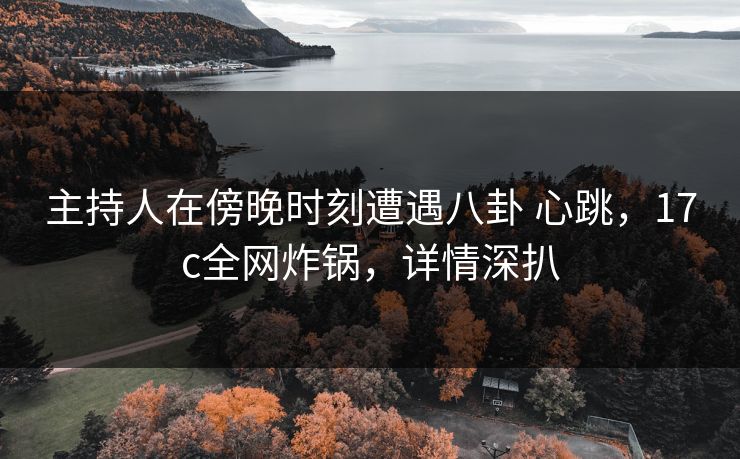 主持人在傍晚时刻遭遇八卦 心跳，17c全网炸锅，详情深扒