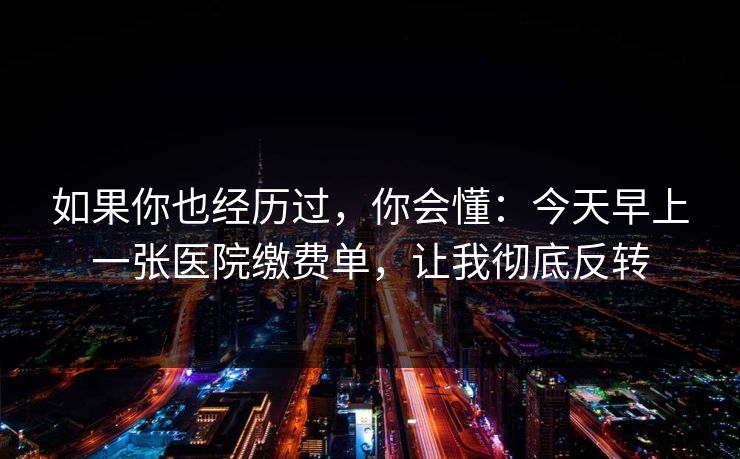 如果你也经历过，你会懂：今天早上一张医院缴费单，让我彻底反转