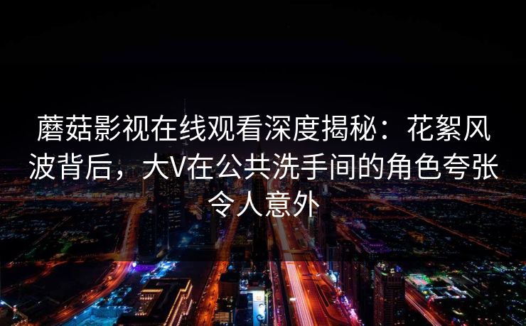蘑菇影视在线观看深度揭秘：花絮风波背后，大V在公共洗手间的角色夸张令人意外