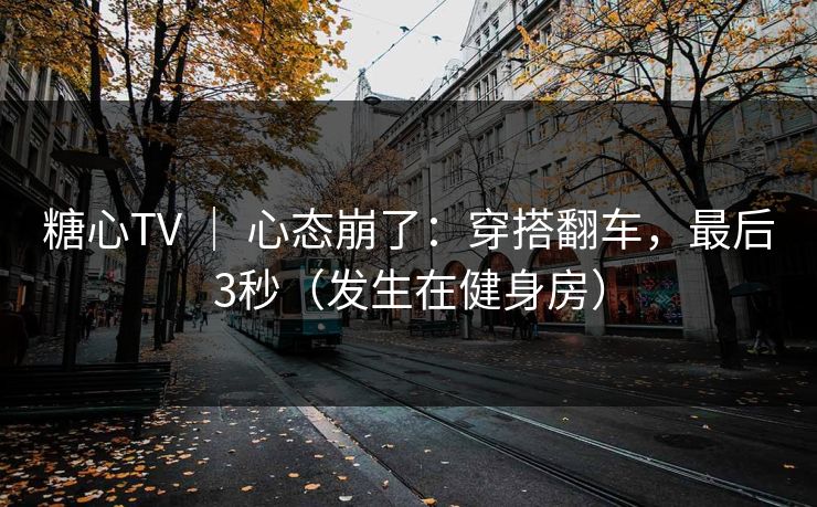 糖心TV ｜ 心态崩了：穿搭翻车，最后3秒（发生在健身房）