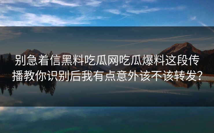 别急着信黑料吃瓜网吃瓜爆料这段传播教你识别后我有点意外该不该转发？